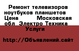 Ремонт телевизоров ноутбуков планшетов. › Цена ­ 500 - Московская обл. Электро-Техника » Услуги   